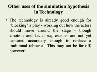 Other uses of the simulation hypothesis
in Technology
• The technology is already good enough for
"blocking" a play - working out how the actors
should move around the stage - though
emotion and facial expressions are not yet
captured accurately enough to replace a
traditional rehearsal. This may not be far off,
however.
 