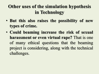 Other uses of the simulation hypothesis
in Technology
• But this also raises the possibility of new
types of crime.
• Could beaming increase the risk of sexual
harassment or even virtual rape? That is one
of many ethical questions that the beaming
project is considering, along with the technical
challenges.
 
