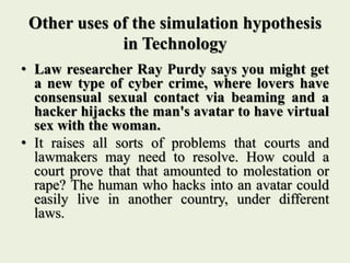 Other uses of the simulation hypothesis
in Technology
• Law researcher Ray Purdy says you might get
a new type of cyber crime, where lovers have
consensual sexual contact via beaming and a
hacker hijacks the man's avatar to have virtual
sex with the woman.
• It raises all sorts of problems that courts and
lawmakers may need to resolve. How could a
court prove that that amounted to molestation or
rape? The human who hacks into an avatar could
easily live in another country, under different
laws.
 