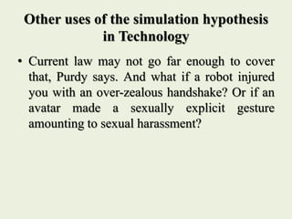 Other uses of the simulation hypothesis
in Technology
• Current law may not go far enough to cover
that, Purdy says. And what if a robot injured
you with an over-zealous handshake? Or if an
avatar made a sexually explicit gesture
amounting to sexual harassment?
 