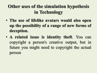 Other uses of the simulation hypothesis
in Technology
• The use of lifelike avatars would also open
up the possibility of a range of new forms of
deception.
• A related issue is identity theft. You can
copyright a person's creative output, but in
future you might need to copyright the actual
person
 