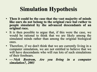 Simulation Hypothesis
• Then it could be the case that the vast majority of minds
like ours do not belong to the original race but rather to
people simulated by the advanced descendants of an
original race.
• It is then possible to argue that, if this were the case, we
would be rational to think that we are likely among the
simulated minds rather than among the original biological
ones.
• Therefore, if we don't think that we are currently living in a
computer simulation, we are not entitled to believe that we
will have descendants who will run lots of such simulations
of their forebears.
• — Nick Bostrom, Are you living in a computer
simulation?, 2003
 