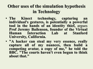 Other uses of the simulation hypothesis
in Technology
• The Kinect technology, capturing an
individual's gestures, is potentially a powerful
tool in the hands of an identity thief, argues
Prof Jeremy Bailenson, founder of the Virtual
Human Interaction Lab at Stanford
University, California.
• "A hacker can steal my very essence, really
capture all of my nuances, then build a
competing avatar, a copy of me," he told the
BBC. "The courts haven't even begun to think
about that."
 