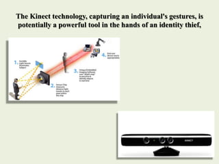 The Kinect technology, capturing an individual's gestures, is
potentially a powerful tool in the hands of an identity thief,
 