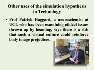 Other uses of the simulation hypothesis
in Technology
• Prof Patrick Haggard, a neuroscientist at
UCL who has been examining ethical issues
thrown up by beaming, says there is a risk
that such a virtual culture could reinforce
body image prejudices.
 