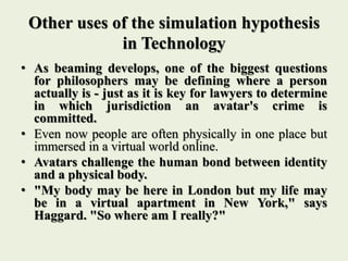 Other uses of the simulation hypothesis
in Technology
• As beaming develops, one of the biggest questions
for philosophers may be defining where a person
actually is - just as it is key for lawyers to determine
in which jurisdiction an avatar's crime is
committed.
• Even now people are often physically in one place but
immersed in a virtual world online.
• Avatars challenge the human bond between identity
and a physical body.
• "My body may be here in London but my life may
be in a virtual apartment in New York," says
Haggard. "So where am I really?"
 