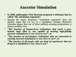 Ancestor Simulation
• In 2003, philosopher Nick Bostrom proposed a trilemma that he
called "the simulation argument".
• Despite the name, Bostrom's "simulation argument" does not
directly argue that we live in a simulation; instead, Bostrom's
trilemma argues that one of three unlikely-seeming propositions is
almost certainly true:
• "The fraction of human-level civilizations that reach a post-
human stage (that is, one capable of running high-fidelity
ancestor simulations) is very close to zero", or
• "The fraction of post-human civilizations that are interested in
running ancestor-simulations is very close to zero", or
• "The fraction of all people with our kind of experiences that are
living in a simulation is very close to one"
 