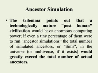 Ancestor Simulation
• The trilemma points out that a
technologically mature "post human"
civilization would have enormous computing
power; if even a tiny percentage of them were
to run "ancestor simulations“ the total number
of simulated ancestors, or "Sims", in the
universe (or multiverse, if it exists) would
greatly exceed the total number of actual
ancestors.
 