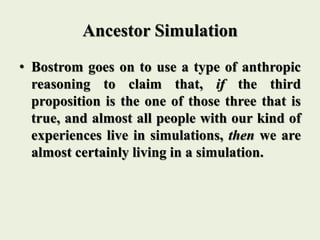 Ancestor Simulation
• Bostrom goes on to use a type of anthropic
reasoning to claim that, if the third
proposition is the one of those three that is
true, and almost all people with our kind of
experiences live in simulations, then we are
almost certainly living in a simulation.
 