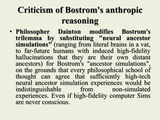 Criticism of Bostrom's anthropic
reasoning
• Philosopher Dainton modifies Bostrom's
trilemma by substituting "neural ancestor
simulations" (ranging from literal brains in a vat,
to far-future humans with induced high-fidelity
hallucinations that they are their own distant
ancestors) for Bostrom's "ancestor simulations",
on the grounds that every philosophical school of
thought can agree that sufficiently high-tech
neural ancestor simulation experiences would be
indistinguishable from non-simulated
experiences. Even if high-fidelity computer Sims
are never conscious.
 