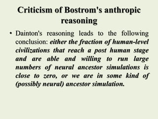 Criticism of Bostrom's anthropic
reasoning
• Dainton's reasoning leads to the following
conclusion: either the fraction of human-level
civilizations that reach a post human stage
and are able and willing to run large
numbers of neural ancestor simulations is
close to zero, or we are in some kind of
(possibly neural) ancestor simulation.
 