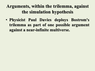 Arguments, within the trilemma, against
the simulation hypothesis
• Physicist Paul Davies deploys Bostrom's
trilemma as part of one possible argument
against a near-infinite multiverse.
 