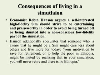 Consequences of living in a
simutlaion
• Economist Robin Hanson argues a self-interested
high-fidelity Sim should strive to be entertaining
and praiseworthy in order to avoid being turned off
or being shunted into a non-conscious low-fidelity
part of the simulation.
• Hanson additionally speculates that someone who is
aware that he might be a Sim might care less about
others and live more for today: "your motivation to
save for retirement, or to help the poor in Ethiopia,
might be muted by realizing that in your simulation,
you will never retire and there is no Ethiopia."
 