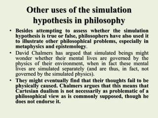 Other uses of the simulation
hypothesis in philosophy
• Besides attempting to assess whether the simulation
hypothesis is true or false, philosophers have also used it
to illustrate other philosophical problems, especially in
metaphysics and epistemology.
• David Chalmers has argued that simulated beings might
wonder whether their mental lives are governed by the
physics of their environment, when in fact these mental
lives are simulated separately (and are thus, in fact, not
governed by the simulated physics).
• They might eventually find that their thoughts fail to be
physically caused. Chalmers argues that this means that
Cartesian dualism is not necessarily as problematic of a
philosophical view as is commonly supposed, though he
does not endorse it.
 