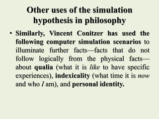 Other uses of the simulation
hypothesis in philosophy
• Similarly, Vincent Conitzer has used the
following computer simulation scenarios to
illuminate further facts—facts that do not
follow logically from the physical facts—
about qualia (what it is like to have specific
experiences), indexicality (what time it is now
and who I am), and personal identity.
 