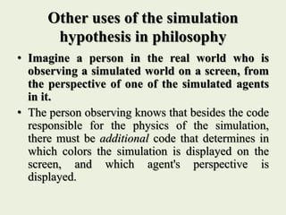 Other uses of the simulation
hypothesis in philosophy
• Imagine a person in the real world who is
observing a simulated world on a screen, from
the perspective of one of the simulated agents
in it.
• The person observing knows that besides the code
responsible for the physics of the simulation,
there must be additional code that determines in
which colors the simulation is displayed on the
screen, and which agent's perspective is
displayed.
 