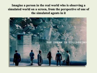 Imagine a person in the real world who is observing a
simulated world on a screen, from the perspective of one of
the simulated agents in it
 