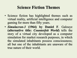 Science Fiction Themes
• Science fiction has highlighted themes such as
virtual reality, artificial intelligence and computer
gaming for more than fifty years.
• Simulacron-3 (1964) by Daniel F. Galouye
(alternative title: Counterfeit World) tells the
story of a virtual city developed as a computer
simulation for market research purposes, in which
the simulated inhabitants possess consciousness;
all but one of the inhabitants are unaware of the
true nature of their world.
 