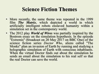 Science Fiction Themes
• More recently, the same theme was repeated in the 1999
film The Matrix, which depicted a world in which
artificially intelligent robots enslaved humanity within a
simulation set in the contemporary world.
• The 2012 play World of Wires was partially inspired by the
Bostrom essay on the simulation hypothesis. In the episode
"Extremis" (broadcast on 20 May 2017 on BBC One) of the
science fiction series Doctor Who, aliens called "The
Monks" plan an invasion of Earth by running and studying a
holographic simulation of Earth with conscious inhabitants.
When the virtual Doctor finds out about the simulation he
sends an email about the simulation to his real self so that
the real Doctor can save the world.
 