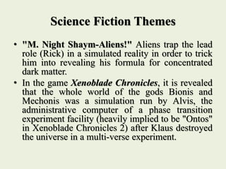 Science Fiction Themes
• "M. Night Shaym-Aliens!" Aliens trap the lead
role (Rick) in a simulated reality in order to trick
him into revealing his formula for concentrated
dark matter.
• In the game Xenoblade Chronicles, it is revealed
that the whole world of the gods Bionis and
Mechonis was a simulation run by Alvis, the
administrative computer of a phase transition
experiment facility (heavily implied to be "Ontos"
in Xenoblade Chronicles 2) after Klaus destroyed
the universe in a multi-verse experiment.
 