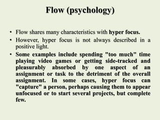 Flow (psychology)
• Flow shares many characteristics with hyper focus.
• However, hyper focus is not always described in a
positive light.
• Some examples include spending "too much" time
playing video games or getting side-tracked and
pleasurably absorbed by one aspect of an
assignment or task to the detriment of the overall
assignment. In some cases, hyper focus can
"capture" a person, perhaps causing them to appear
unfocused or to start several projects, but complete
few.
 