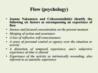 Flow (psychology)
• Jeanne Nakamura and Csíkszentmihályi identify the
following six factors as encompassing an experience of
flow
• Intense and focused concentration on the present moment
• Merging of action and awareness
• A loss of reflective self-consciousness
• A sense of personal control or agency over the situation or
activity
• A distortion of temporal experience, one's subjective
experience of time is altered
• Experience of the activity as intrinsically rewarding, also
referred to as autotelic experience
 