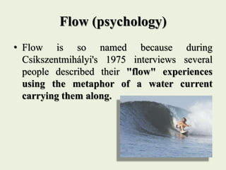 Flow (psychology)
• Flow is so named because during
Csíkszentmihályi's 1975 interviews several
people described their "flow" experiences
using the metaphor of a water current
carrying them along.
 