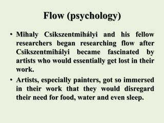 Flow (psychology)
• Mihaly Csikszentmihályi and his fellow
researchers began researching flow after
Csikszentmihályi became fascinated by
artists who would essentially get lost in their
work.
• Artists, especially painters, got so immersed
in their work that they would disregard
their need for food, water and even sleep.
 