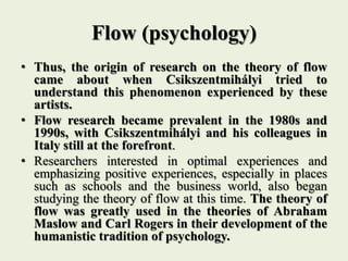 Flow (psychology)
• Thus, the origin of research on the theory of flow
came about when Csikszentmihályi tried to
understand this phenomenon experienced by these
artists.
• Flow research became prevalent in the 1980s and
1990s, with Csikszentmihályi and his colleagues in
Italy still at the forefront.
• Researchers interested in optimal experiences and
emphasizing positive experiences, especially in places
such as schools and the business world, also began
studying the theory of flow at this time. The theory of
flow was greatly used in the theories of Abraham
Maslow and Carl Rogers in their development of the
humanistic tradition of psychology.
 