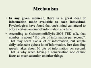 Mechanism
• In any given moment, there is a great deal of
information made available to each individual.
Psychologists have found that one's mind can attend to
only a certain amount of information at a time.
• According to Csikszentmihályi's 2004 TED talk, that
number is about "110 bits of information per second".
That may seem like a lot of information, but simple
daily tasks take quite a lot of information. Just decoding
speech takes about 60 bits of information per second.
That is why when having a conversation one cannot
focus as much attention on other things.
 