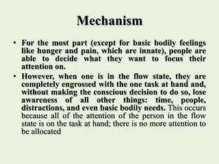 Mechanism
• For the most part (except for basic bodily feelings
like hunger and pain, which are innate), people are
able to decide what they want to focus their
attention on.
• However, when one is in the flow state, they are
completely engrossed with the one task at hand and,
without making the conscious decision to do so, lose
awareness of all other things: time, people,
distractions, and even basic bodily needs. This occurs
because all of the attention of the person in the flow
state is on the task at hand; there is no more attention to
be allocated
 
