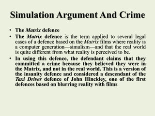 Simulation Argument And Crime
• The Matrix defence
• The Matrix defence is the term applied to several legal
cases of a defence based on the Matrix films where reality is
a computer generation—simulism—and that the real world
is quite different from what reality is perceived to be.
• In using this defence, the defendant claims that they
committed a crime because they believed they were in
the Matrix, and not in the real world. This is a version of
the insanity defence and considered a descendant of the
Taxi Driver defence of John Hinckley, one of the first
defences based on blurring reality with films
 