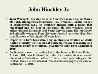 John Hinckley Jr.
• John Warnock Hinckley Jr. is an American man who, on March
30, 1981, attempted to assassinate U.S. President Ronald Reagan
in Washington, D.C. He wounded Reagan with a bullet that
ricocheted and hit him in the chest. He also wounded police
officer Thomas Delahanty and Secret Service agent Tim McCarthy,
and critically wounded Press Secretary James Brady, who died from
complications of his injuries 33 years later.
• Reported to have been driven by an obsessive fixation on Jodie
Foster, Hinckley was found not guilty by reason of insanity and
remained under institutional psychiatric care until September
2016.
• Public outcry over the verdict led to the Insanity Defence Reform
Act of 1984, which altered the rules for consideration of mental
illness of defendants in Federal Criminal Court proceedings in the
United States. He was released from institutional psychiatric care on
September 10, 2016
 