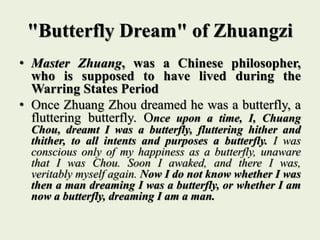 "Butterfly Dream" of Zhuangzi
• Master Zhuang, was a Chinese philosopher,
who is supposed to have lived during the
Warring States Period
• Once Zhuang Zhou dreamed he was a butterfly, a
fluttering butterfly. Once upon a time, I, Chuang
Chou, dreamt I was a butterfly, fluttering hither and
thither, to all intents and purposes a butterfly. I was
conscious only of my happiness as a butterfly, unaware
that I was Chou. Soon I awaked, and there I was,
veritably myself again. Now I do not know whether I was
then a man dreaming I was a butterfly, or whether I am
now a butterfly, dreaming I am a man.
 