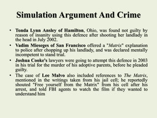 Simulation Argument And Crime
• Tonda Lynn Ansley of Hamilton, Ohio, was found not guilty by
reason of insanity using this defence after shooting her landlady in
the head in July 2002.
• Vadim Mieseges of San Francisco offered a "Matrix" explanation
to police after chopping up his landlady, and was declared mentally
incompetent to stand trial.
• Joshua Cooke's lawyers were going to attempt this defence in 2003
in his trial for the murder of his adoptive parents, before he pleaded
guilty.
• The case of Lee Malvo also included references to The Matrix,
mentioned in the writings taken from his jail cell; he reportedly
shouted "Free yourself from the Matrix" from his cell after his
arrest, and told FBI agents to watch the film if they wanted to
understand him
 