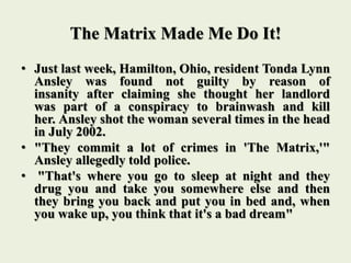 The Matrix Made Me Do It!
• Just last week, Hamilton, Ohio, resident Tonda Lynn
Ansley was found not guilty by reason of
insanity after claiming she thought her landlord
was part of a conspiracy to brainwash and kill
her. Ansley shot the woman several times in the head
in July 2002.
• "They commit a lot of crimes in 'The Matrix,'"
Ansley allegedly told police.
• "That's where you go to sleep at night and they
drug you and take you somewhere else and then
they bring you back and put you in bed and, when
you wake up, you think that it's a bad dream"
 