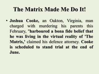 The Matrix Made Me Do It!
• Joshua Cooke, an Oakton, Virginia, man
charged with murdering his parents this
February, "harboured a bona fide belief that
he was living in the virtual reality of 'The
Matrix,' claimed his defence attorney. Cooke
is scheduled to stand trial at the end of
June.
 
