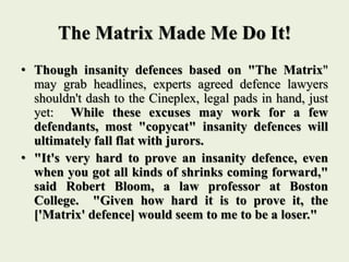 The Matrix Made Me Do It!
• Though insanity defences based on "The Matrix"
may grab headlines, experts agreed defence lawyers
shouldn't dash to the Cineplex, legal pads in hand, just
yet: While these excuses may work for a few
defendants, most "copycat" insanity defences will
ultimately fall flat with jurors.
• "It's very hard to prove an insanity defence, even
when you got all kinds of shrinks coming forward,"
said Robert Bloom, a law professor at Boston
College. "Given how hard it is to prove it, the
['Matrix' defence] would seem to me to be a loser."
 