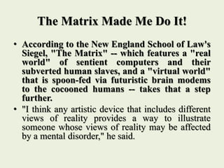 The Matrix Made Me Do It!
• According to the New England School of Law's
Siegel, "The Matrix" -- which features a "real
world" of sentient computers and their
subverted human slaves, and a "virtual world"
that is spoon-fed via futuristic brain modems
to the cocooned humans -- takes that a step
further.
• "I think any artistic device that includes different
views of reality provides a way to illustrate
someone whose views of reality may be affected
by a mental disorder," he said.
 