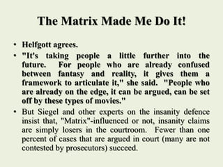 The Matrix Made Me Do It!
• Helfgott agrees.
• "It's taking people a little further into the
future. For people who are already confused
between fantasy and reality, it gives them a
framework to articulate it," she said. "People who
are already on the edge, it can be argued, can be set
off by these types of movies."
• But Siegel and other experts on the insanity defence
insist that, "Matrix"-influenced or not, insanity claims
are simply losers in the courtroom. Fewer than one
percent of cases that are argued in court (many are not
contested by prosecutors) succeed.
 