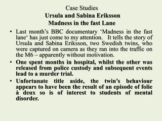 Case Studies
Ursula and Sabina Eriksson
Madness in the fast Lane
• Last month’s BBC documentary ‘Madness in the fast
lane‘ has just come to my attention. It tells the story of
Ursula and Sabina Eriksson, two Swedish twins, who
were captured on camera as they ran into the traffic on
the M6 – apparently without motivation.
• One spent months in hospital, whilst the other was
released from police custody and subsequent events
lead to a murder trial.
• Unfortunate title aside, the twin’s behaviour
appears to have been the result of an episode of folie
à deux so is of interest to students of mental
disorder.
 