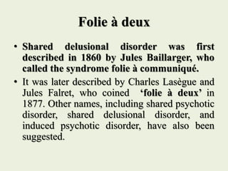 Folie à deux
• Shared delusional disorder was first
described in 1860 by Jules Baillarger, who
called the syndrome folie à communiqué.
• It was later described by Charles Lasègue and
Jules Falret, who coined ‘folie à deux’ in
1877. Other names, including shared psychotic
disorder, shared delusional disorder, and
induced psychotic disorder, have also been
suggested.
 