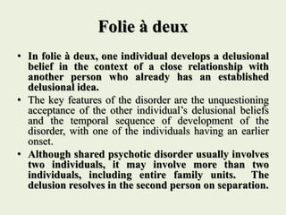 Folie à deux
• In folie à deux, one individual develops a delusional
belief in the context of a close relationship with
another person who already has an established
delusional idea.
• The key features of the disorder are the unquestioning
acceptance of the other individual’s delusional beliefs
and the temporal sequence of development of the
disorder, with one of the individuals having an earlier
onset.
• Although shared psychotic disorder usually involves
two individuals, it may involve more than two
individuals, including entire family units. The
delusion resolves in the second person on separation.
 