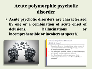 Acute polymorphic psychotic
disorder
• Acute psychotic disorders are characterized
by one or a combination of acute onset of
delusions, hallucinations or
incomprehensible or incoherent speech.
 