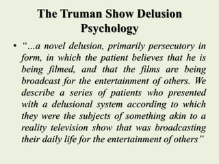 The Truman Show Delusion
Psychology
• “…a novel delusion, primarily persecutory in
form, in which the patient believes that he is
being filmed, and that the films are being
broadcast for the entertainment of others. We
describe a series of patients who presented
with a delusional system according to which
they were the subjects of something akin to a
reality television show that was broadcasting
their daily life for the entertainment of others”
 