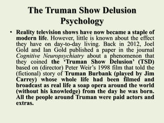 The Truman Show Delusion
Psychology
• Reality television shows have now became a staple of
modern life. However, little is known about the effect
they have on day-to-day living. Back in 2012, Joel
Gold and Ian Gold published a paper in the journal
Cognitive Neuropsychiatry about a phenomenon that
they coined the ‘Truman Show Delusion’ (TSD)
based on (director) Peter Weir’s 1998 film that told the
(fictional) story of Truman Burbank (played by Jim
Carrey) whose whole life had been filmed and
broadcast as real life a soap opera around the world
(without his knowledge) from the day he was born.
All the people around Truman were paid actors and
extras.
 