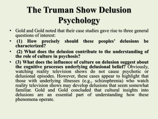 The Truman Show Delusion
Psychology
• Gold and Gold noted that their case studies gave rise to three general
questions of interest:
• (1) How precisely should these peoples’ delusions be
characterized?
• (2) What does the delusion contribute to the understanding of
the role of culture in psychosis?
• (3) What does the influence of culture on delusion suggest about
the cognitive processes underlying delusional belief? Obviously,
watching reality television shows do not cause psychotic or
delusional episodes. However, these cases appear to highlight that
those with underlying illnesses (e.g., schizophrenia) who watch
reality television shows may develop delusions that seem somewhat
familiar. Gold and Gold concluded that cultural insights into
delusions are an essential part of understanding how these
phenomena operate.
 