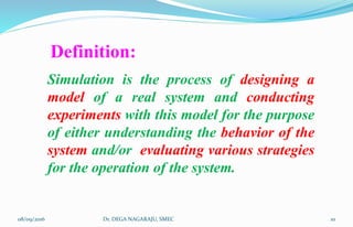 Definition:
Simulation is the process of designing a
model of a real system and conducting
experiments with this model for the purpose
of either understanding the behavior of the
system and/or evaluating various strategies
for the operation of the system.
08/09/2016 10Dr. DEGA NAGARAJU, SMEC
 
