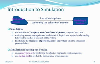 Introduction to Simulation
 Simulation
a) the imitation of the operation of a real-world process or system over time.
b) to develop a set of assumptions of mathematical, logical, and symbolic relationship
between the entities of interest, of the system.
c) to estimate the measures of performance of the system with the simulation-
generated data.
 Simulation modeling can be used
a) as an analysis tool for predicting the effect of changes to existing systems.
b) as a design tool to predict the performance of new systems .
Real-world
process concerning the behavior of a system
A set of assumptions
Modeling &
Analysis
08/09/2016 16Dr. DEGA NAGARAJU, SMEC
 