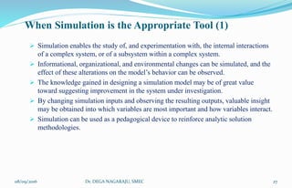 When Simulation is the Appropriate Tool (1)
 Simulation enables the study of, and experimentation with, the internal interactions
of a complex system, or of a subsystem within a complex system.
 Informational, organizational, and environmental changes can be simulated, and the
effect of these alterations on the model’s behavior can be observed.
 The knowledge gained in designing a simulation model may be of great value
toward suggesting improvement in the system under investigation.
 By changing simulation inputs and observing the resulting outputs, valuable insight
may be obtained into which variables are most important and how variables interact.
 Simulation can be used as a pedagogical device to reinforce analytic solution
methodologies.
08/09/2016 27Dr. DEGA NAGARAJU, SMEC
 
